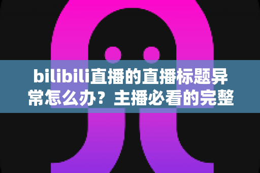 bilibili直播的直播标题异常怎么办？主播必看的完整排查思路与实用解决方案
