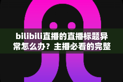 bilibili直播的直播标题异常怎么办？主播必看的完整排查思路与实用解决方案