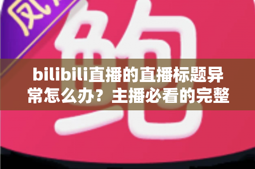 bilibili直播的直播标题异常怎么办？主播必看的完整排查思路与实用解决方案
