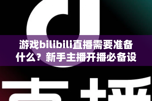 游戏bilibili直播需要准备什么？新手主播开播必备设备、软件与技巧全指南