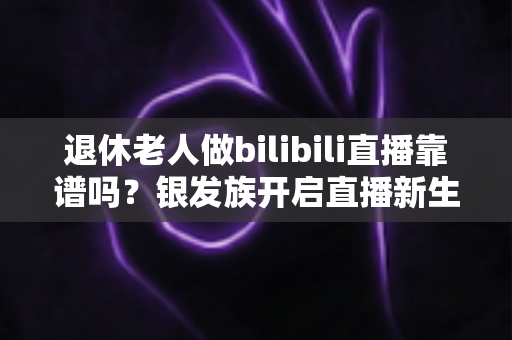 退休老人做bilibili直播靠谱吗？银发族开启直播新生活的机遇、风险与实用指南