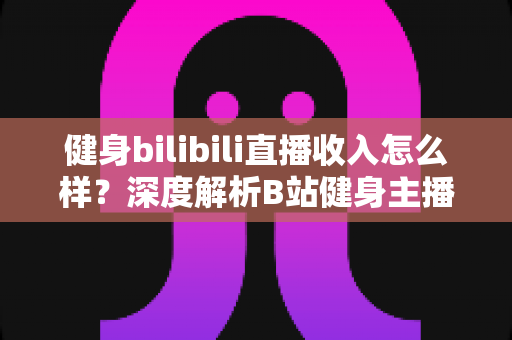 健身bilibili直播收入怎么样?深度解析B站健身主播的变现渠道与真实收益水平 健身bilibili直播收入怎么样?深度解析B站健身主播的变现渠道与真实收益水平