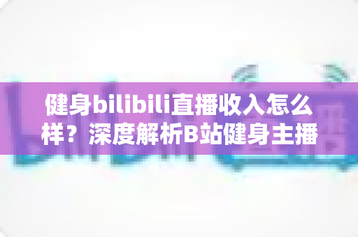 健身bilibili直播收入怎么样？深度解析B站健身主播的变现渠道与真实收益水平