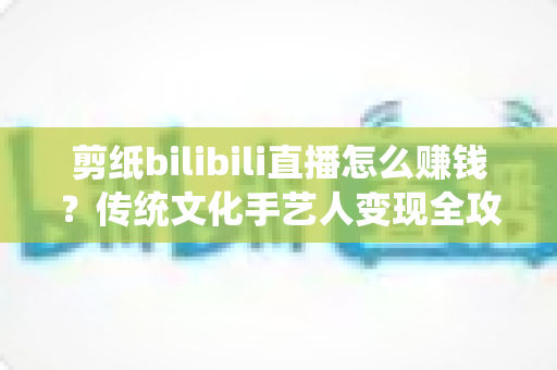 剪纸bilibili直播怎么赚钱？传统文化手艺人变现全攻略