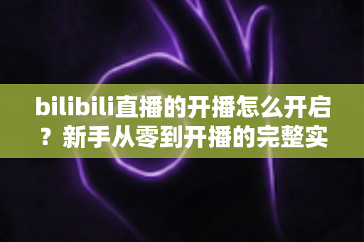 bilibili直播的开播怎么开启？新手从零到开播的完整实操指南（网页端、手机端、OBS推流全解析）
