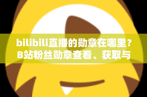 bilibili直播的勋章在哪里？B站粉丝勋章查看、获取与佩戴一站式全攻略