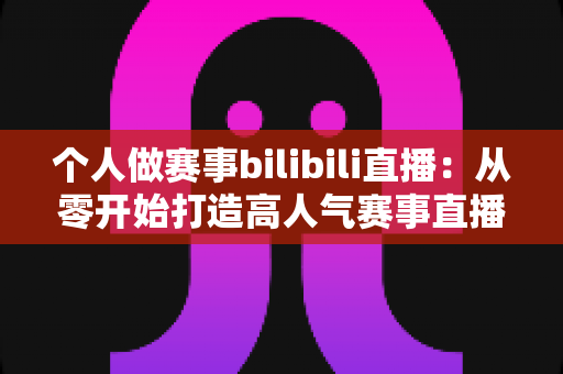 个人做赛事bilibili直播：从零开始打造高人气赛事直播间的完整实战指南