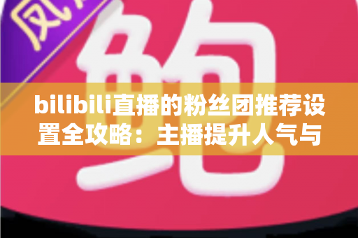 bilibili直播的粉丝团推荐设置全攻略：主播提升人气与粉丝粘性的实战指南