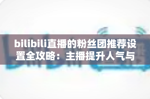 bilibili直播的粉丝团推荐设置全攻略：主播提升人气与粉丝粘性的实战指南