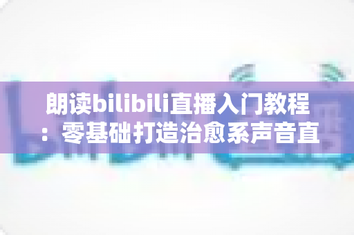 朗读bilibili直播入门教程：零基础打造治愈系声音直播间的完整攻略
