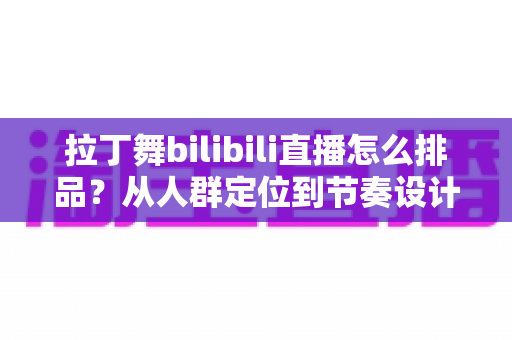 拉丁舞bilibili直播怎么排品？从人群定位到节奏设计的全流程实战指南