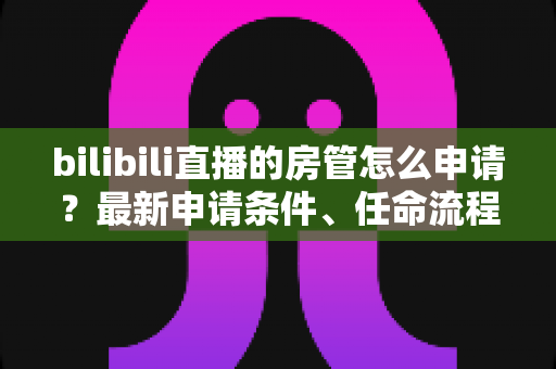 bilibili直播的房管怎么申请?最新申请条件、任命流程与晋升技巧全解析 bilibili直播的房管怎么申请?最新申请条件、任命流程与晋升技巧全解析