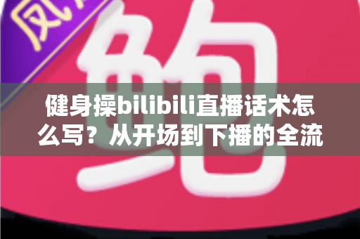 健身操bilibili直播话术怎么写?从开场到下播的全流程实战指南 健身操bilibili直播话术怎么写?从开场到下播的全流程实战指南
