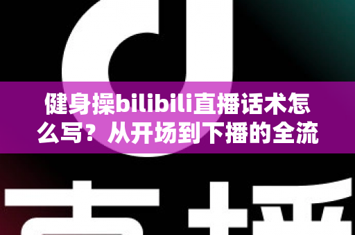 健身操bilibili直播话术怎么写?从开场到下播的全流程实战指南 健身操bilibili直播话术怎么写?从开场到下播的全流程实战指南