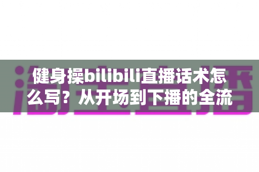 健身操bilibili直播话术怎么写？从开场到下播的全流程实战指南