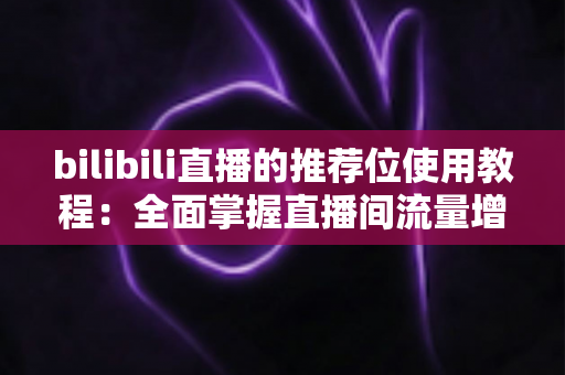 bilibili直播的推荐位使用教程：全面掌握直播间流量增长的核心方法与实战技巧