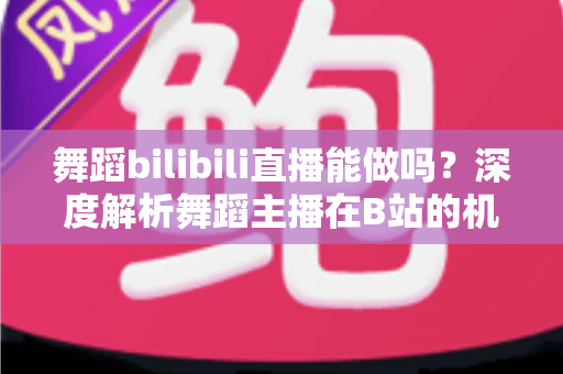 舞蹈bilibili直播能做吗？深度解析舞蹈主播在B站的机遇、玩法与变现全攻略