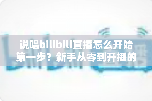 说唱bilibili直播怎么开始第一步?新手从零到开播的完整实战指南 说唱bilibili直播怎么开始第一步?新手从零到开播的完整实战指南