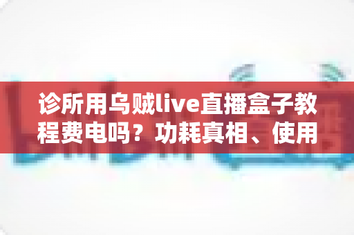 诊所用乌贼live直播盒子教程费电吗？功耗真相、使用教程与省电技巧全解析