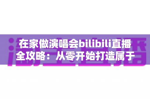 在家做演唱会bilibili直播全攻略：从零开始打造属于你的线上音乐现场