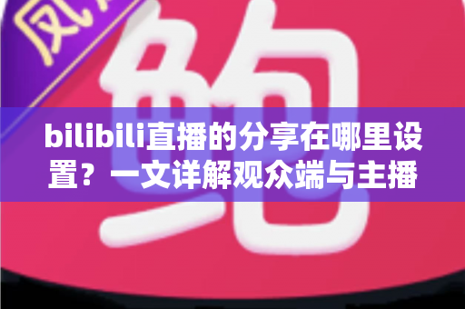 bilibili直播的分享在哪里设置?一文详解观众端与主播端分享功能完整教程 bilibili直播的分享在哪里设置?一文详解观众端与主播端分享功能完整教程