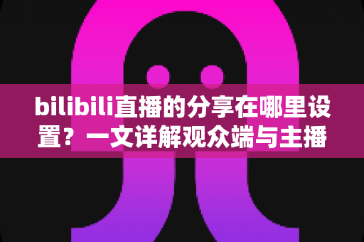 bilibili直播的分享在哪里设置？一文详解观众端与主播端分享功能完整教程