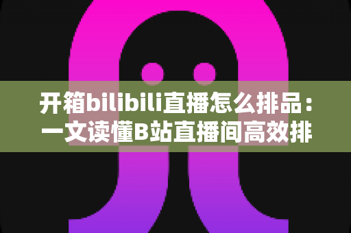 开箱bilibili直播怎么排品:一文读懂B站直播间高效排品策略与实战秘籍 开箱bilibili直播怎么排品:一文读懂B站直播间高效排品策略与实战秘籍