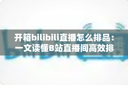 开箱bilibili直播怎么排品:一文读懂B站直播间高效排品策略与实战秘籍 开箱bilibili直播怎么排品:一文读懂B站直播间高效排品策略与实战秘籍