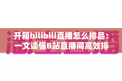 开箱bilibili直播怎么排品：一文读懂B站直播间高效排品策略与实战秘籍