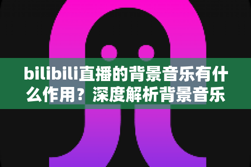 bilibili直播的背景音乐有什么作用？深度解析背景音乐对直播间人气的巨大影响与实用技巧