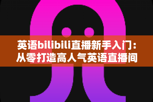 英语bilibili直播新手入门：从零打造高人气英语直播间的完整实战指南