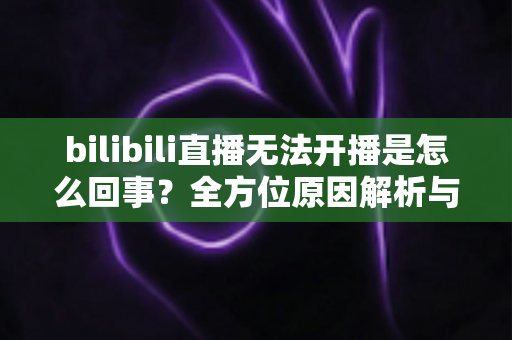 bilibili直播无法开播是怎么回事?全方位原因解析与高效解决指南 bilibili直播无法开播是怎么回事?全方位原因解析与高效解决指南