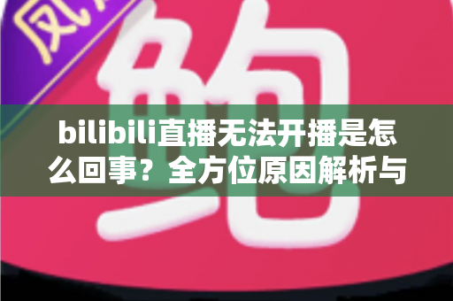 bilibili直播无法开播是怎么回事?全方位原因解析与高效解决指南 bilibili直播无法开播是怎么回事?全方位原因解析与高效解决指南