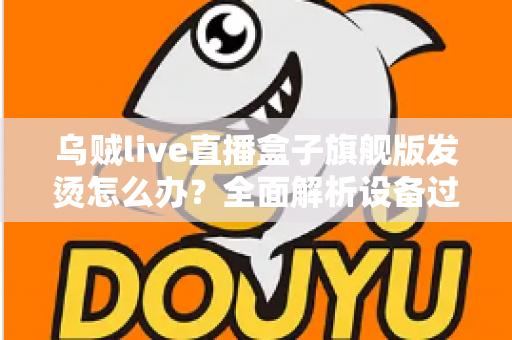 乌贼live直播盒子旗舰版发烫怎么办？全面解析设备过热原因与高效散热解决方案
