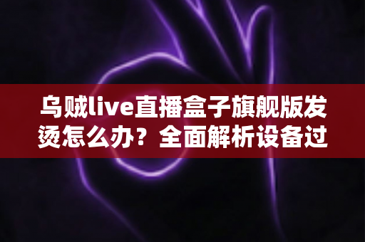 乌贼live直播盒子旗舰版发烫怎么办？全面解析设备过热原因与高效散热解决方案