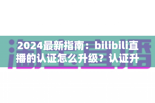 2024最新指南:bilibili直播的认证怎么升级?认证升级全流程与实用技巧一网打尽 2024最新指南:bilibili直播的认证怎么升级?认证升级全流程与实用技巧一网打尽