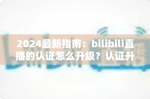 2024最新指南:bilibili直播的认证怎么升级?认证升级全流程与实用技巧一网打尽 2024最新指南:bilibili直播的认证怎么升级?认证升级全流程与实用技巧一网打尽
