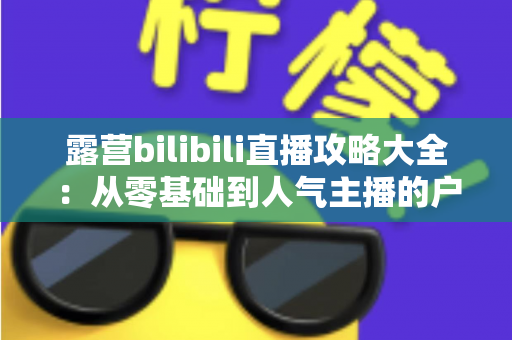 露营bilibili直播攻略大全:从零基础到人气主播的户外直播实战指南 露营bilibili直播攻略大全:从零基础到人气主播的户外直播实战指南