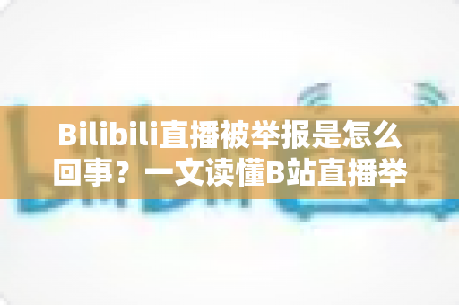Bilibili直播被举报是怎么回事？一文读懂B站直播举报机制、常见违规原因与申诉应对全攻略