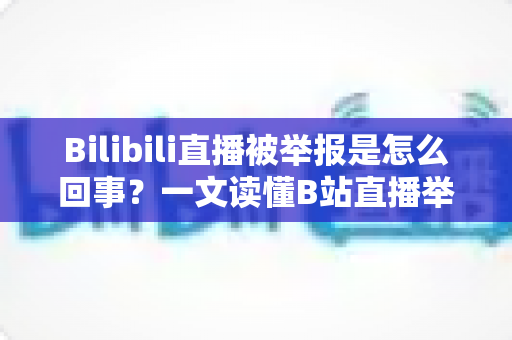 Bilibili直播被举报是怎么回事？一文读懂B站直播举报机制、常见违规原因与申诉应对全攻略
