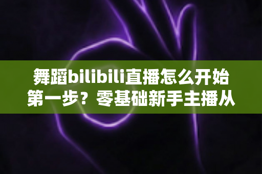 舞蹈bilibili直播怎么开始第一步？零基础新手主播从注册到开播的完整实战指南