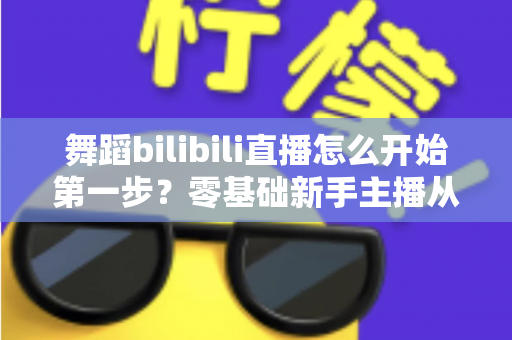 舞蹈bilibili直播怎么开始第一步？零基础新手主播从注册到开播的完整实战指南