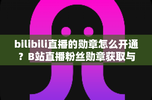 bilibili直播的勋章怎么开通?B站直播粉丝勋章获取与升级全攻略 bilibili直播的勋章怎么开通?B站直播粉丝勋章获取与升级全攻略
