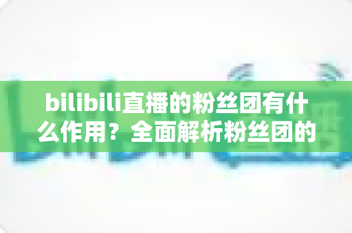 bilibili直播的粉丝团有什么作用?全面解析粉丝团的功能、特权与价值 bilibili直播的粉丝团有什么作用?全面解析粉丝团的功能、特权与价值