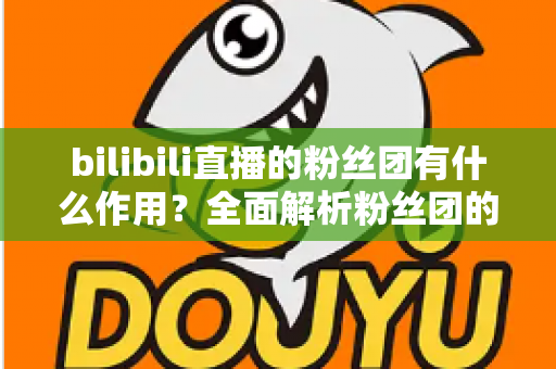 bilibili直播的粉丝团有什么作用?全面解析粉丝团的功能、特权与价值 bilibili直播的粉丝团有什么作用?全面解析粉丝团的功能、特权与价值