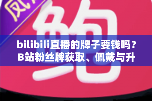 bilibili直播的牌子要钱吗？B站粉丝牌获取、佩戴与升级费用一文全解析