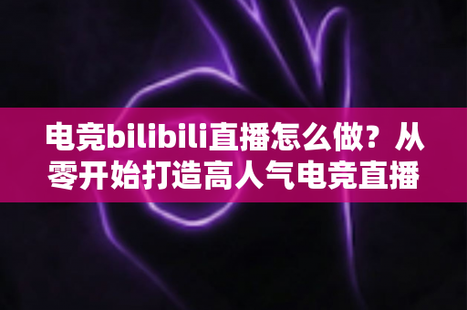 电竞bilibili直播怎么做?从零开始打造高人气电竞直播间的完整攻略 电竞bilibili直播怎么做?从零开始打造高人气电竞直播间的完整攻略