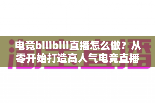 电竞bilibili直播怎么做?从零开始打造高人气电竞直播间的完整攻略 电竞bilibili直播怎么做?从零开始打造高人气电竞直播间的完整攻略