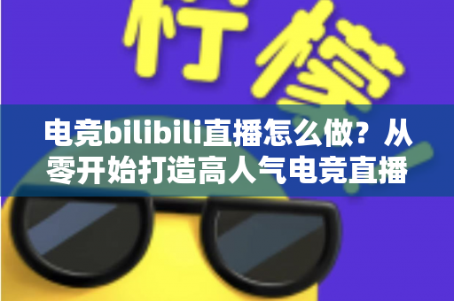 电竞bilibili直播怎么做?从零开始打造高人气电竞直播间的完整攻略 电竞bilibili直播怎么做?从零开始打造高人气电竞直播间的完整攻略