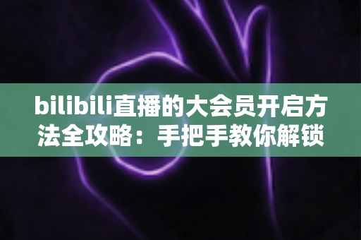 bilibili直播的大会员开启方法全攻略：手把手教你解锁直播专属特权